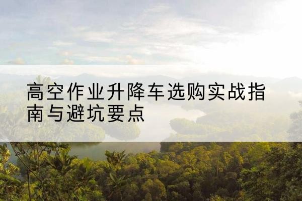 阳朔升降车怎么选-高空作业升降车选购实战指南与避坑要点