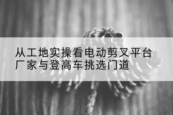 阳朔电动剪叉升降平台厂家-从工地实操看电动剪叉平台厂家与登高车挑选门道
