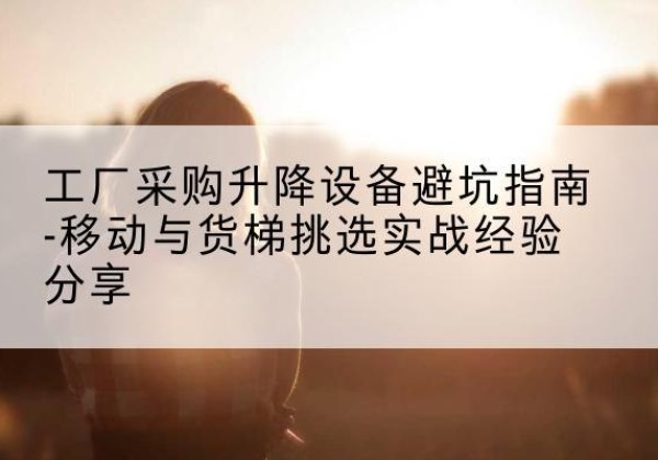 阳朔移动式升降机怎么选-工厂采购升降设备避坑指南-移动与货梯挑选实战经验分享