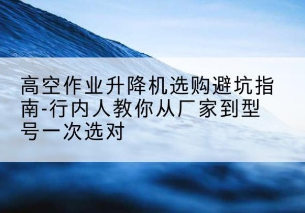 阳朔升降平台厂家-高空作业升降机选购避坑指南-行内人教你从厂家到型号一次选对