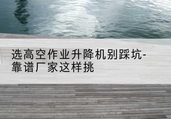阳朔剪叉式升降机厂家-选高空作业升降机别踩坑-靠谱厂家这样挑