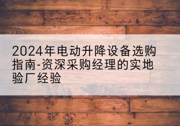 阳朔电动剪叉升降平台厂家-2024年电动升降设备选购指南-资深采购经理的实地验厂经验