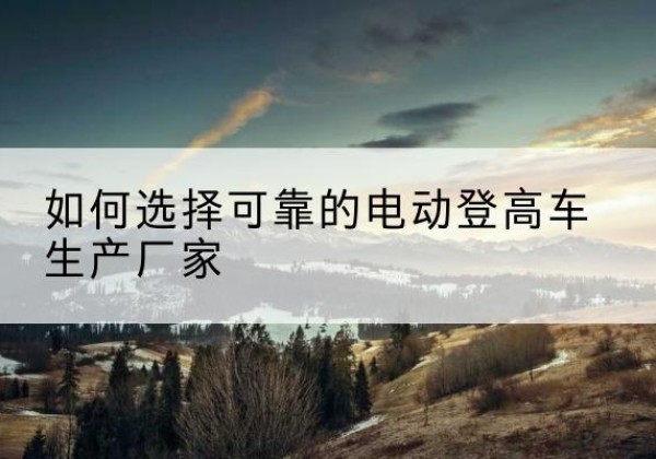 阳朔电动登高车厂家-如何选择可靠的电动登高车生产厂家