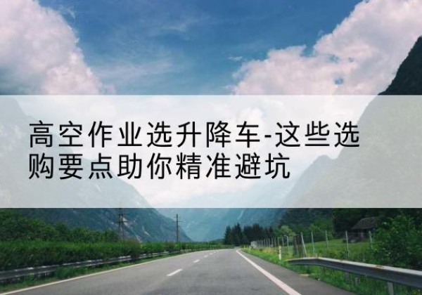 阳朔升降车厂家-高空作业选升降车-这些选购要点助你*避坑