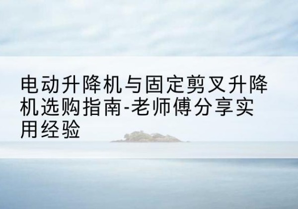 阳朔电动升降机怎么选-电动升降机与固定剪叉升降机选购指南-老师傅分享实用经验