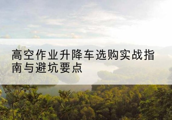阳朔升降车怎么选-高空作业升降车选购实战指南与避坑要点