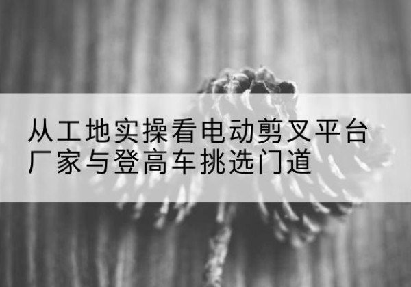 阳朔电动剪叉升降平台厂家-从工地实操看电动剪叉平台厂家与登高车挑选门道