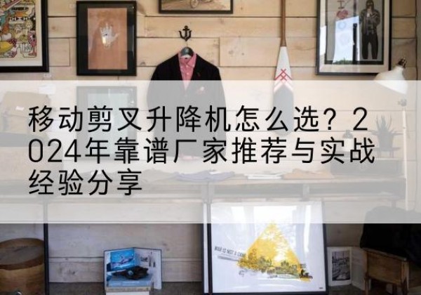 阳朔升降平台厂家推荐-移动剪叉升降机怎么选？2024年靠谱厂家推荐与实战经验分享